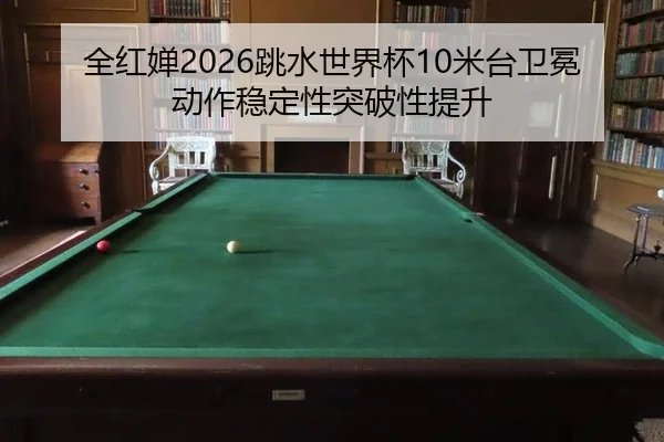 全红婵2026跳水世界杯10米台卫冕 动作稳定性突破性提升