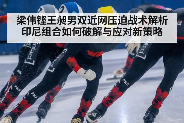 梁伟铿王昶男双近网压迫战术解析 印尼组合如何破解与应对新策略